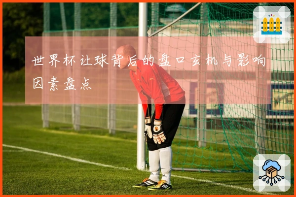 世界杯让球背后的盘口玄机与影响因素盘点